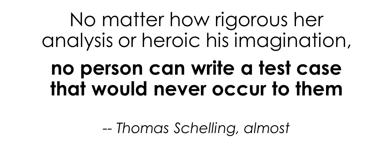 A quote riffing on Thomas Schelling: 'No matter how rigorous her analysis or heroic his imagination, no person can write a test case that would never occur to them.'